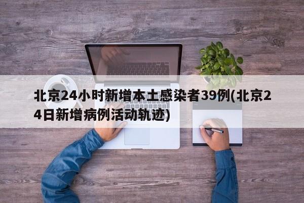 北京24小时新增本土感染者39例(北京24日新增病例活动轨迹)