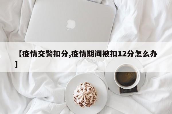 【疫情交警扣分,疫情期间被扣12分怎么办】