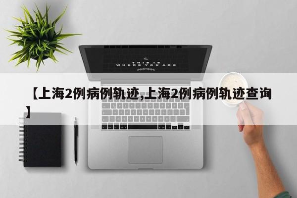 【上海2例病例轨迹,上海2例病例轨迹查询】