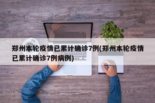 郑州本轮疫情已累计确诊7例(郑州本轮疫情已累计确诊7例病例)