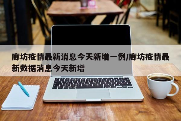 廊坊疫情最新消息今天新增一例/廊坊疫情最新数据消息今天新增
