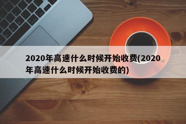 2020年高速什么时候开始收费(2020年高速什么时候开始收费的)