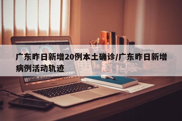 广东昨日新增20例本土确诊/广东昨日新增病例活动轨迹