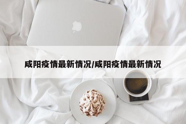 咸阳疫情最新情况/咸阳疫情最新情况