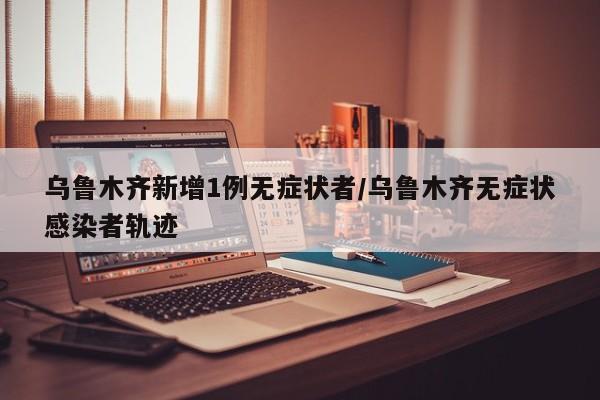 乌鲁木齐新增1例无症状者/乌鲁木齐无症状感染者轨迹