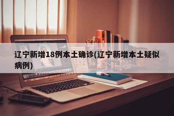 辽宁新增18例本土确诊(辽宁新增本土疑似病例)