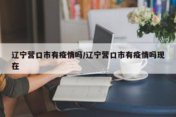 辽宁营口市有疫情吗/辽宁营口市有疫情吗现在