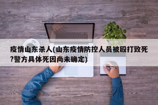 疫情山东杀人(山东疫情防控人员被殴打致死?警方具体死因尚未确定)