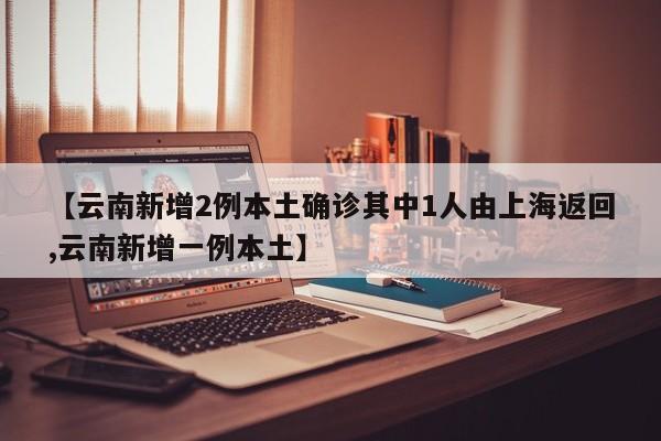 【云南新增2例本土确诊其中1人由上海返回,云南新增一例本土】
