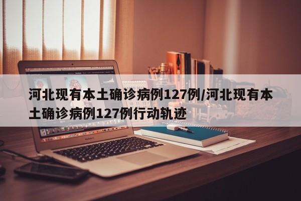 河北现有本土确诊病例127例/河北现有本土确诊病例127例行动轨迹