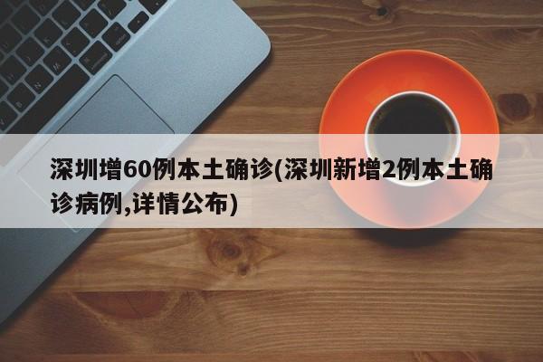 深圳增60例本土确诊(深圳新增2例本土确诊病例,详情公布)
