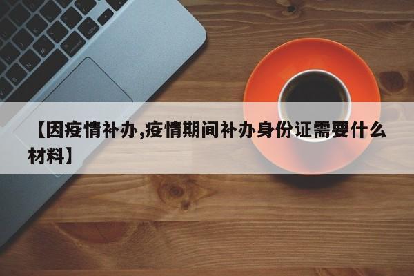 【因疫情补办,疫情期间补办身份证需要什么材料】