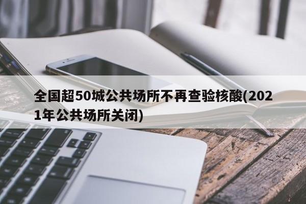 全国超50城公共场所不再查验核酸(2021年公共场所关闭)