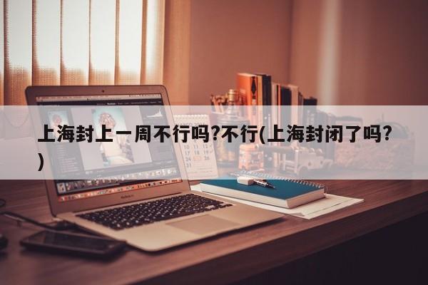 上海封上一周不行吗?不行(上海封闭了吗?)