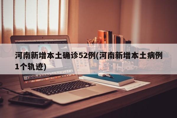 河南新增本土确诊52例(河南新增本土病例1个轨迹)