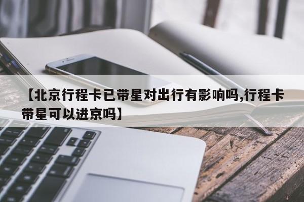 【北京行程卡已带星对出行有影响吗,行程卡带星可以进京吗】