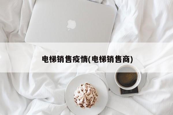 电梯销售疫情(电梯销售商)