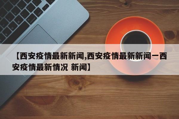 【西安疫情最新新闻,西安疫情最新新闻一西安疫情最新情况 新闻】