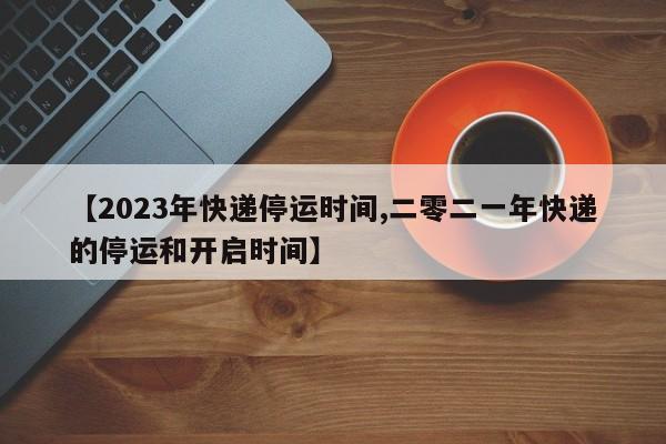 【2023年快递停运时间,二零二一年快递的停运和开启时间】