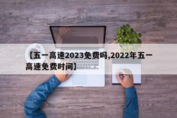 【五一高速2023免费吗,2022年五一高速免费时间】