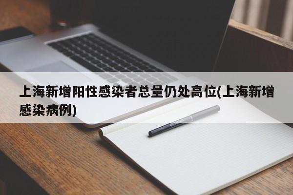 上海新增阳性感染者总量仍处高位(上海新增感染病例)