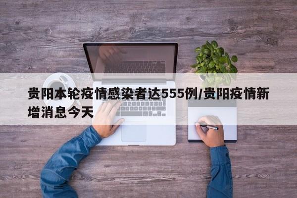 贵阳本轮疫情感染者达555例/贵阳疫情新增消息今天