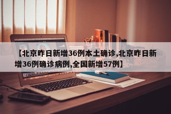 【北京昨日新增36例本土确诊,北京昨日新增36例确诊病例,全国新增57例】