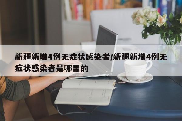 新疆新增4例无症状感染者/新疆新增4例无症状感染者是哪里的