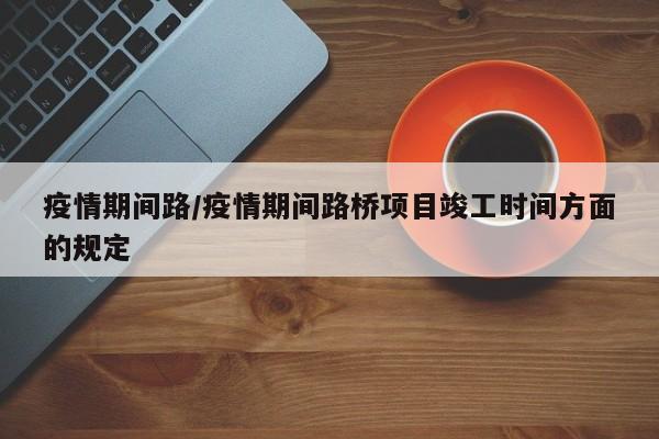 疫情期间路/疫情期间路桥项目竣工时间方面的规定