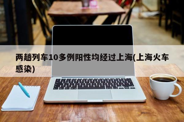 两趟列车10多例阳性均经过上海(上海火车感染)