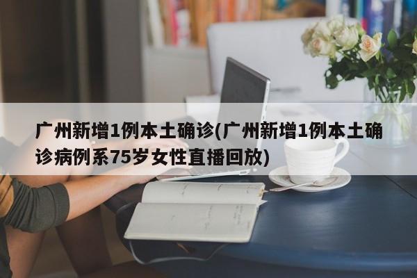 广州新增1例本土确诊(广州新增1例本土确诊病例系75岁女性直播回放)