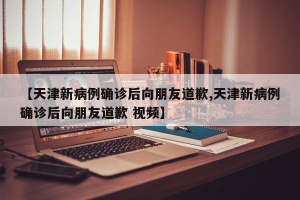 【天津新病例确诊后向朋友道歉,天津新病例确诊后向朋友道歉 视频】
