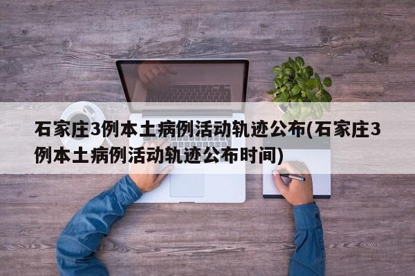 石家庄3例本土病例活动轨迹公布(石家庄3例本土病例活动轨迹公布时间)