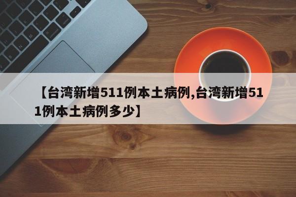【台湾新增511例本土病例,台湾新增511例本土病例多少】