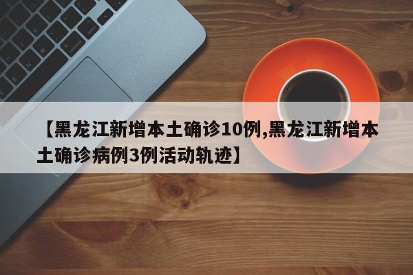 【黑龙江新增本土确诊10例,黑龙江新增本土确诊病例3例活动轨迹】