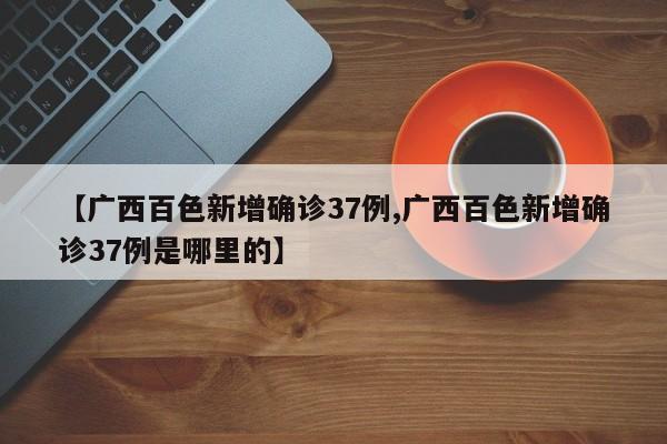 【广西百色新增确诊37例,广西百色新增确诊37例是哪里的】