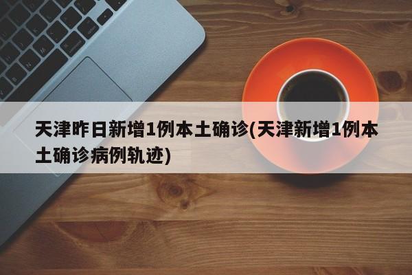 天津昨日新增1例本土确诊(天津新增1例本土确诊病例轨迹)