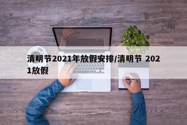 清明节2021年放假安排/清明节 2021放假