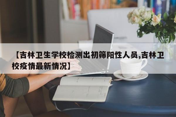 【吉林卫生学校检测出初筛阳性人员,吉林卫校疫情最新情况】