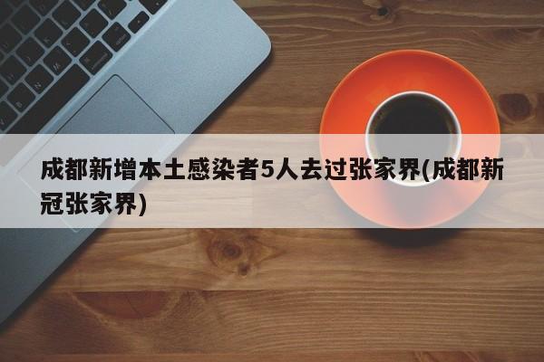 成都新增本土感染者5人去过张家界(成都新冠张家界)