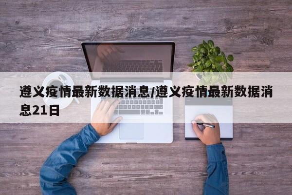 遵义疫情最新数据消息/遵义疫情最新数据消息21日