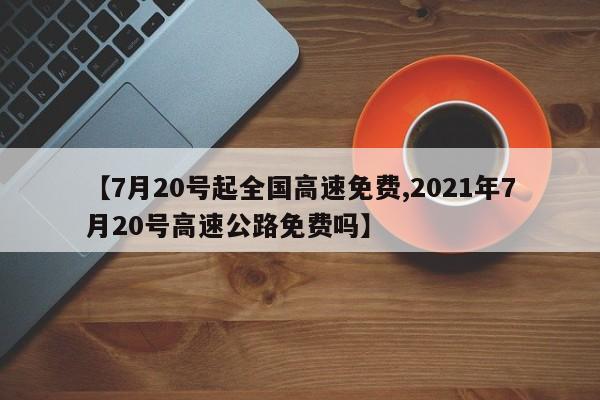 【7月20号起全国高速免费,2021年7月20号高速公路免费吗】