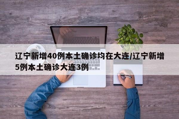 辽宁新增40例本土确诊均在大连/辽宁新增5例本土确诊大连3例