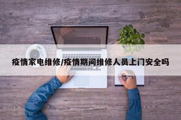 疫情家电维修/疫情期间维修人员上门安全吗