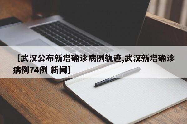 【武汉公布新增确诊病例轨迹,武汉新增确诊病例74例 新闻】