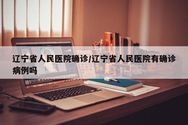 辽宁省人民医院确诊/辽宁省人民医院有确诊病例吗
