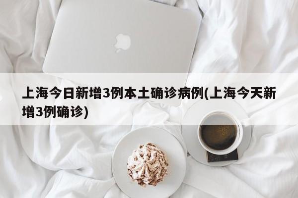 上海今日新增3例本土确诊病例(上海今天新增3例确诊)