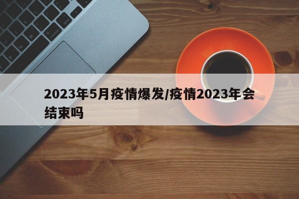 2023年5月疫情爆发/疫情2023年会结束吗