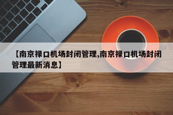 【南京禄口机场封闭管理,南京禄口机场封闭管理最新消息】