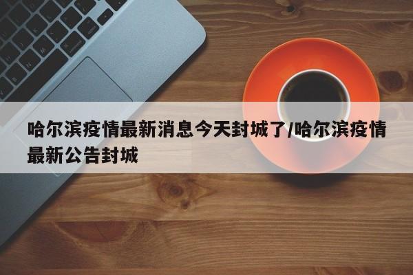 哈尔滨疫情最新消息今天封城了/哈尔滨疫情最新公告封城